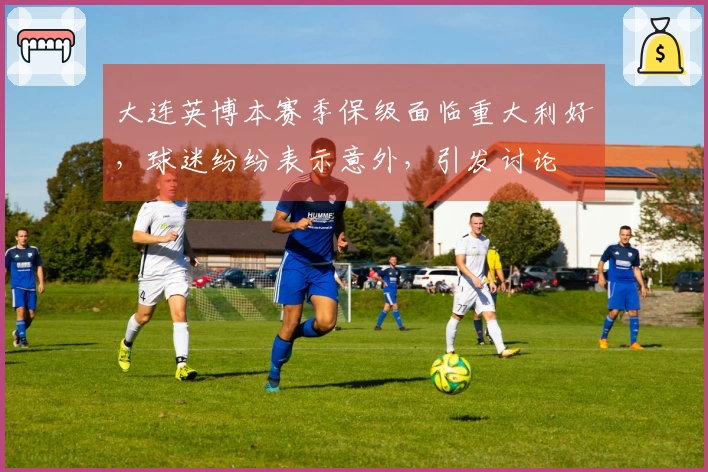 大连英博本赛季保级面临重大利好，球迷纷纷表示意外，引发讨论