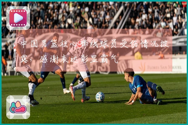 中国男篮核心锋线球员受伤情况披露，感谢表达彰显霸气