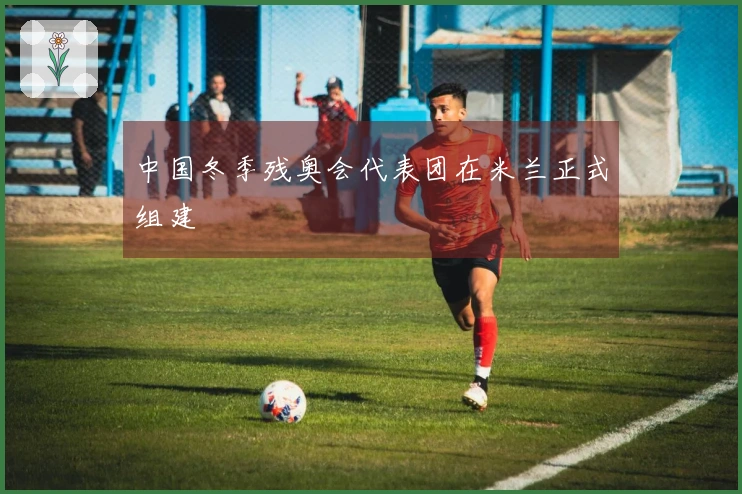 中国冬季残奥会代表团在米兰正式组建