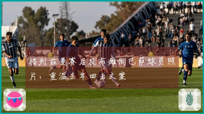 格列兹曼赛后发布瘫倒巴萨球员照片，重温去年回击文案