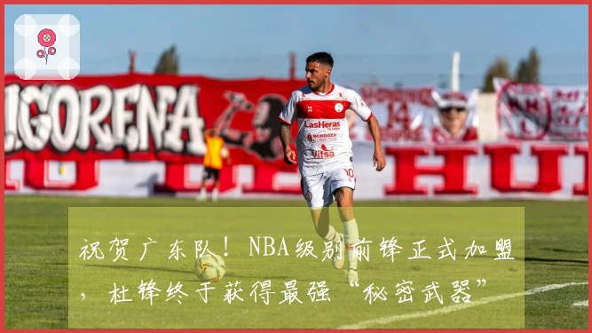 祝贺广东队！NBA级别前锋正式加盟，杜锋终于获得最强“秘密武器”！