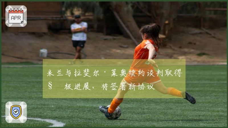 米兰与拉斐尔·莱奥续约谈判取得积极进展，将签署新协议