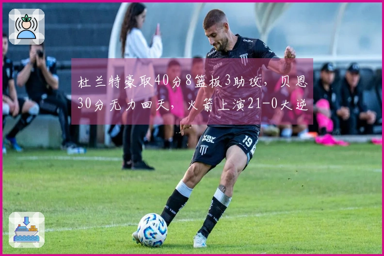 杜兰特豪取40分8篮板3助攻，贝恩30分无力回天，火箭上演21-0大逆转魔术