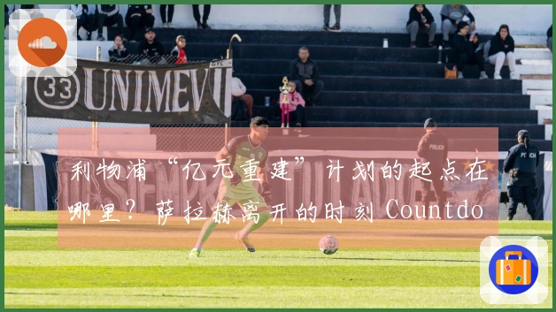 利物浦“亿元重建”计划的起点在哪里？萨拉赫离开的时刻 Countdown