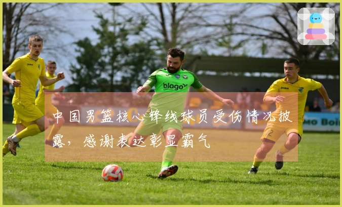 中国男篮核心锋线球员受伤情况披露，感谢表达彰显霸气