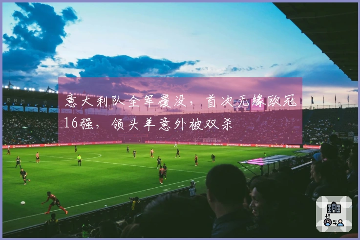 意大利队全军覆没，首次无缘欧冠16强，领头羊意外被双杀