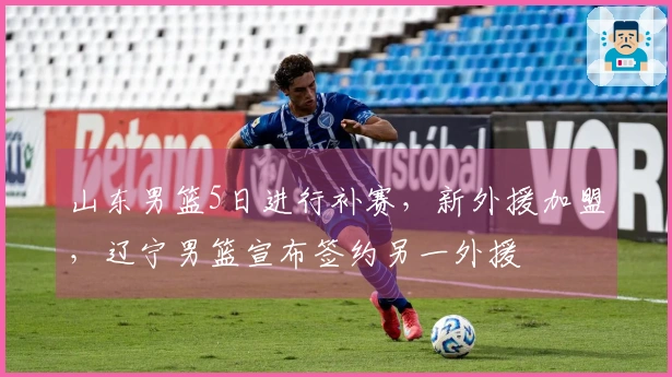 山东男篮5日进行补赛，新外援加盟，辽宁男篮宣布签约另一外援