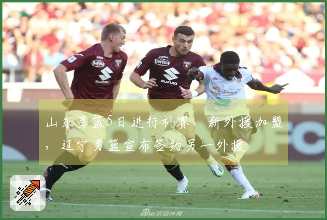 山东男篮5日进行补赛，新外援加盟，辽宁男篮宣布签约另一外援