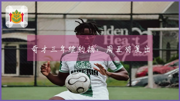 奇才三年续约扬，周五将复出