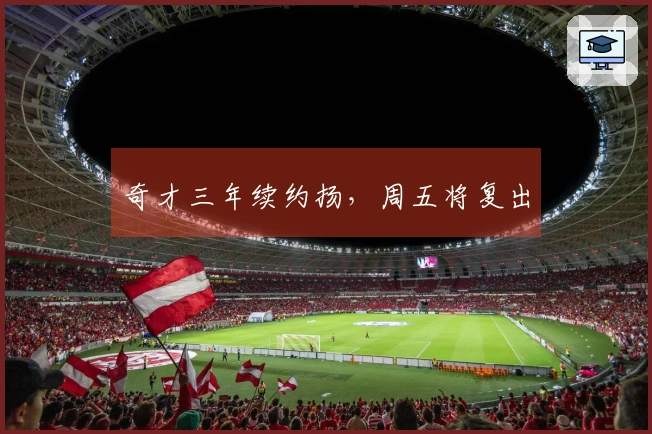 奇才三年续约扬，周五将复出