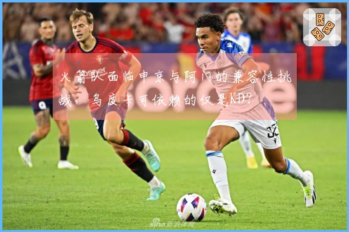 火箭队面临申京与阿门的兼容性挑战，乌度卡可依赖的仅是KD？