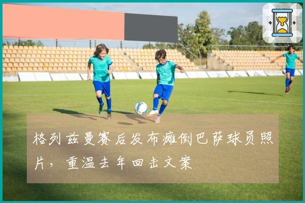 格列兹曼赛后发布瘫倒巴萨球员照片，重温去年回击文案