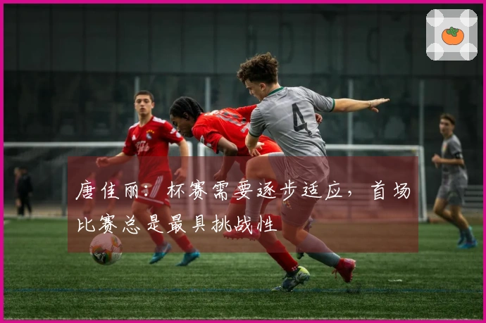 唐佳丽：杯赛需要逐步适应，首场比赛总是最具挑战性