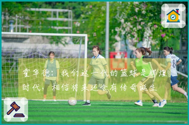 霍华德：我们这一代的篮球是辉煌时代，相信将来还会有传奇诞生