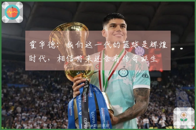 霍华德：我们这一代的篮球是辉煌时代，相信将来还会有传奇诞生