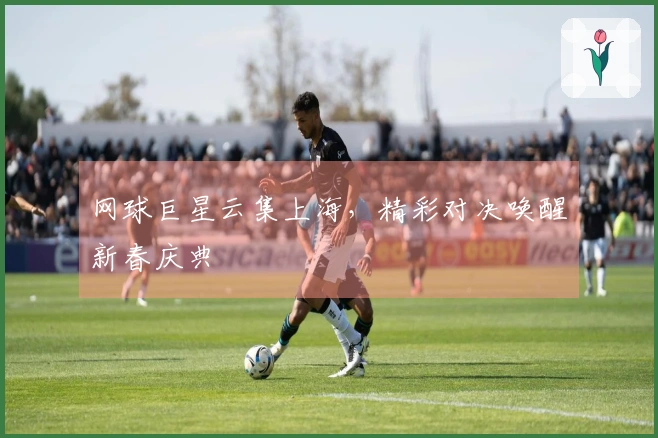 网球巨星云集上海，精彩对决唤醒新春庆典