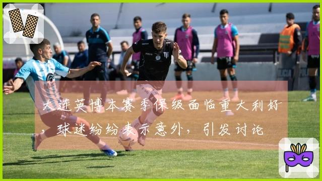 大连英博本赛季保级面临重大利好，球迷纷纷表示意外，引发讨论